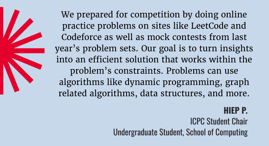 We prepared for competition by doing online practice problems on sites like LeetCode and Codeforce as well as mock contests from last year's problem sets. Our goal is to turn insights into an efficient solution that works within the problem's constraints. Problems can use algorithms, dat structures and more. Quote by Hiep P. ICPC Student Chair